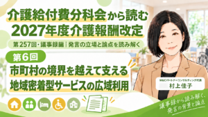 投稿についてもっと詳しく 市町村の境界を越えて支える―地域密着型サービスの広域利用（第257回・議事録編／第6回）