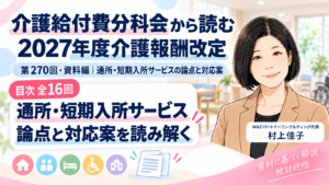 投稿についてもっと詳しく 介護給付費分科会から読む 2027年度介護報酬改定――第270回・資料編「通所・短期入所サービスの論点と対応案」目次